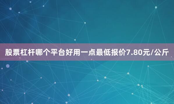 股票杠杆哪个平台好用一点最低报价7.80元/公斤