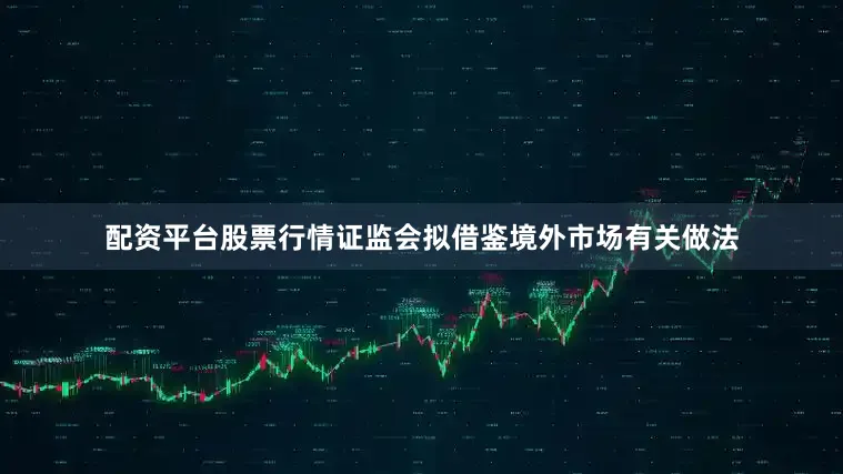 配资平台股票行情证监会拟借鉴境外市场有关做法