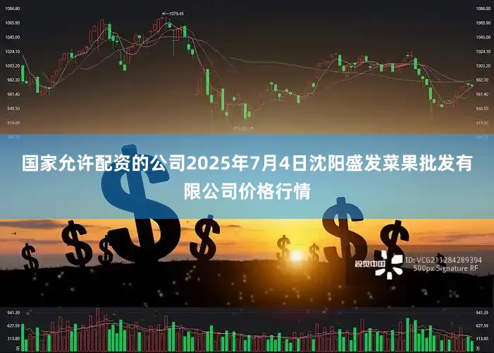 国家允许配资的公司2025年7月4日沈阳盛发菜果批发有限公司价格行情