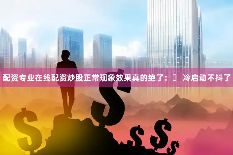 配资专业在线配资炒股正常现象效果真的绝了：✓ 冷启动不抖了