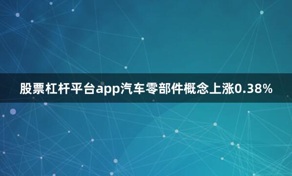 股票杠杆平台app汽车零部件概念上涨0.38%