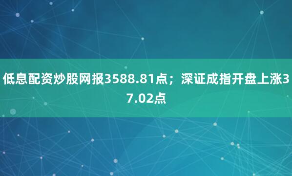 低息配资炒股网报3588.81点；深证成指开盘上涨37.02点