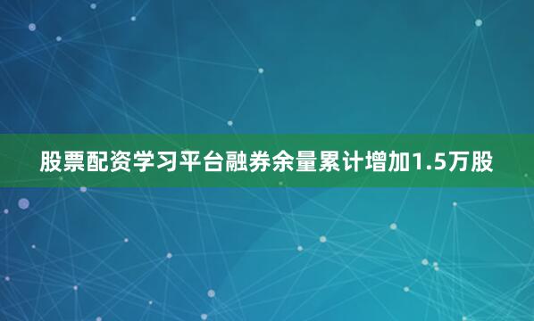 股票配资学习平台融券余量累计增加1.5万股