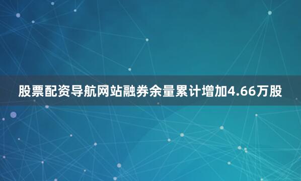 股票配资导航网站融券余量累计增加4.66万股