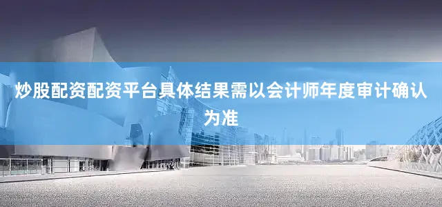 炒股配资配资平台具体结果需以会计师年度审计确认为准