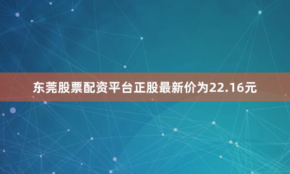 东莞股票配资平台正股最新价为22.16元