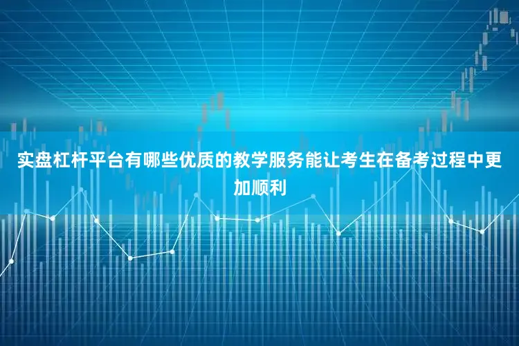 实盘杠杆平台有哪些优质的教学服务能让考生在备考过程中更加顺利